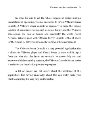 VMware 100 Success Secrets | 64




       In order for one to get the whole concept of having multiple
installations of operating systems, one needs to have a VMware Server
Console. A VMware server console is necessary to make the various
families of operating systems such as Linux family and the Windows
generations, the clan of Solaris and practically the whole Novell
Netware. What is good with VMware Server Console is that it allows
for the 32 and 64 bit versions to easily work with the environment.

       The VMware Server Console is a very powerful application that
it allows for VMware player and Virtual boxes to work with it. Apart
from the idea that the latter are essential to successfully run and
execute multiple operating systems, the VMware Console Server makes
it easier for the installation process to progress.

       A lot of people are not aware about the existence of this
application. But having knowledge about this can really make your
whole computing life very easy and bearable.
 