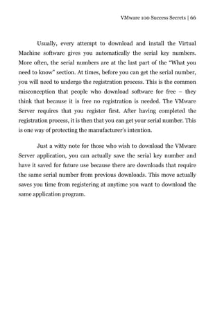 VMware 100 Success Secrets | 66




       Usually, every attempt to download and install the Virtual
Machine software gives you automatically the serial key numbers.
More often, the serial numbers are at the last part of the “What you
need to know” section. At times, before you can get the serial number,
you will need to undergo the registration process. This is the common
misconception that people who download software for free – they
think that because it is free no registration is needed. The VMware
Server requires that you register first. After having completed the
registration process, it is then that you can get your serial number. This
is one way of protecting the manufacturer’s intention.

       Just a witty note for those who wish to download the VMware
Server application, you can actually save the serial key number and
have it saved for future use because there are downloads that require
the same serial number from previous downloads. This move actually
saves you time from registering at anytime you want to download the
same application program.
 