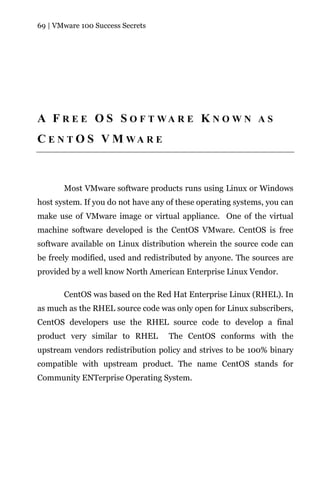 69 | VMware 100 Success Secrets




A F R E E O S S O F T WA R E K N O W N A S
C E N T O S V M WA R E



       Most VMware software products runs using Linux or Windows
host system. If you do not have any of these operating systems, you can
make use of VMware image or virtual appliance. One of the virtual
machine software developed is the CentOS VMware. CentOS is free
software available on Linux distribution wherein the source code can
be freely modified, used and redistributed by anyone. The sources are
provided by a well know North American Enterprise Linux Vendor.

       CentOS was based on the Red Hat Enterprise Linux (RHEL). In
as much as the RHEL source code was only open for Linux subscribers,
CentOS developers use the RHEL source code to develop a final
product very similar to RHEL        The CentOS conforms with the
upstream vendors redistribution policy and strives to be 100% binary
compatible with upstream product. The name CentOS stands for
Community ENTerprise Operating System.
 