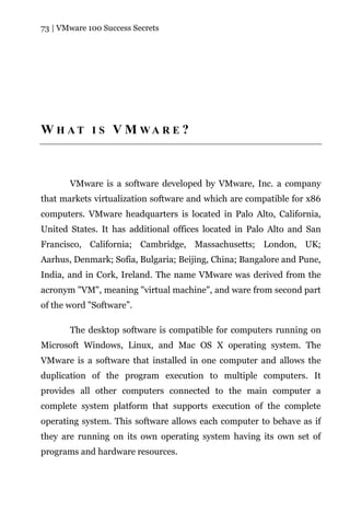 73 | VMware 100 Success Secrets




W H AT I S V M WA R E ?



       VMware is a software developed by VMware, Inc. a company
that markets virtualization software and which are compatible for x86
computers. VMware headquarters is located in Palo Alto, California,
United States. It has additional offices located in Palo Alto and San
Francisco, California; Cambridge, Massachusetts; London, UK;
Aarhus, Denmark; Sofia, Bulgaria; Beijing, China; Bangalore and Pune,
India, and in Cork, Ireland. The name VMware was derived from the
acronym "VM", meaning "virtual machine", and ware from second part
of the word "Software”.

       The desktop software is compatible for computers running on
Microsoft Windows, Linux, and Mac OS X operating system. The
VMware is a software that installed in one computer and allows the
duplication of the program execution to multiple computers. It
provides all other computers connected to the main computer a
complete system platform that supports execution of the complete
operating system. This software allows each computer to behave as if
they are running on its own operating system having its own set of
programs and hardware resources.
 
