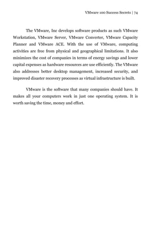 VMware 100 Success Secrets | 74




       The VMware, Inc develops software products as such VMware
Workstation, VMware Server, VMware Converter, VMware Capacity
Planner and VMware ACE. With the use of VMware, computing
activities are free from physical and geographical limitations. It also
minimizes the cost of companies in terms of energy savings and lower
capital expenses as hardware resources are use efficiently. The VMware
also addresses better desktop management, increased security, and
improved disaster recovery processes as virtual infrastructure is built.

       VMware is the software that many companies should have. It
makes all your computers work in just one operating system. It is
worth saving the time, money and effort.
 