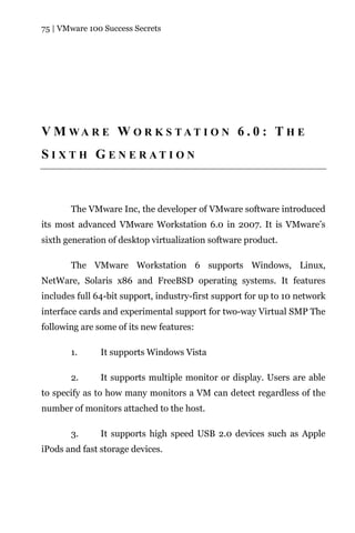 75 | VMware 100 Success Secrets




V M WA R E W O R K S TAT I O N 6 . 0 : T H E
S I X T H G E N E R AT I O N



       The VMware Inc, the developer of VMware software introduced
its most advanced VMware Workstation 6.0 in 2007. It is VMware’s
sixth generation of desktop virtualization software product.

       The VMware Workstation 6 supports Windows, Linux,
NetWare, Solaris x86 and FreeBSD operating systems. It features
includes full 64-bit support, industry-first support for up to 10 network
interface cards and experimental support for two-way Virtual SMP The
following are some of its new features:

       1.      It supports Windows Vista

       2.      It supports multiple monitor or display. Users are able
to specify as to how many monitors a VM can detect regardless of the
number of monitors attached to the host.

       3.      It supports high speed USB 2.0 devices such as Apple
iPods and fast storage devices.
 