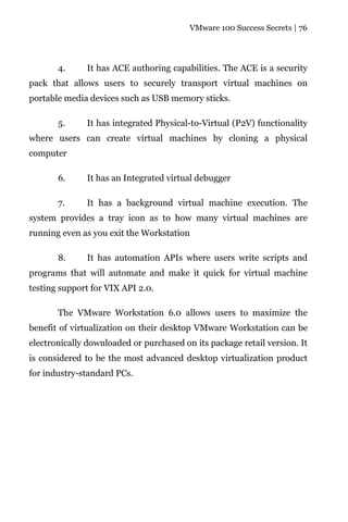 VMware 100 Success Secrets | 76




       4.      It has ACE authoring capabilities. The ACE is a security
pack that allows users to securely transport virtual machines on
portable media devices such as USB memory sticks.

       5.     It has integrated Physical-to-Virtual (P2V) functionality
where users can create virtual machines by cloning a physical
computer

       6.      It has an Integrated virtual debugger

       7.     It has a background virtual machine execution. The
system provides a tray icon as to how many virtual machines are
running even as you exit the Workstation

       8.      It has automation APIs where users write scripts and
programs that will automate and make it quick for virtual machine
testing support for VIX API 2.0.

       The VMware Workstation 6.0 allows users to maximize the
benefit of virtualization on their desktop VMware Workstation can be
electronically downloaded or purchased on its package retail version. It
is considered to be the most advanced desktop virtualization product
for industry-standard PCs.
 
