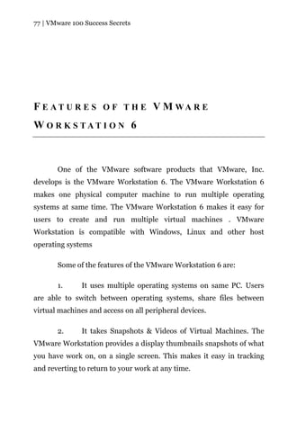 77 | VMware 100 Success Secrets




F E A T U R E S O F T H E V M WA R E
W O R K S TAT I O N 6



       One of the VMware software products that VMware, Inc.
develops is the VMware Workstation 6. The VMware Workstation 6
makes one physical computer machine to run multiple operating
systems at same time. The VMware Workstation 6 makes it easy for
users to create and run multiple virtual machines . VMware
Workstation is compatible with Windows, Linux and other host
operating systems

       Some of the features of the VMware Workstation 6 are:

       1.      It uses multiple operating systems on same PC. Users
are able to switch between operating systems, share files between
virtual machines and access on all peripheral devices.

       2.      It takes Snapshots & Videos of Virtual Machines. The
VMware Workstation provides a display thumbnails snapshots of what
you have work on, on a single screen. This makes it easy in tracking
and reverting to return to your work at any time.
 
