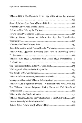 7 | VMware 100 Success Secrets




VMware ESX 3: The Complete Hypervisor of the Virtual Environment
.............................................................................................................137
Smart Solutions Only from VMware ESX Server ...............................139
Where to Get VMware Exam Samples ................................................ 141
Fedora: A New Offering for VMware ..................................................143
How to Install VMware for Linux .......................................................145
VMware Forum: Source of Information for the Virtualization
Community..........................................................................................147
Where to Get Your VMware Free........................................................149
Basic Information about Fusion Beta for VMware ............................. 151
VMware GSX Upgrades: Providing New Fixes & Improving Virtual
Performance........................................................................................153
VMware HA: High Availability Can Mean High Performance &
Productivity.........................................................................................155
Top Requirements for a Better VMware Host .................................... 157
Working with VMware Tools: Easy as Pie ..........................................159
The Benefit of VMware Images........................................................... 161
VMware Infrastructure for your Software Needs ...............................163
Management Impact of VMware Infrastructure 3..............................165
VMware iSCSI Integration: Driving IT Virtualization to New Levels. 167
The VMware License Program: Giving Users the Full Benefit of
Virtualization ......................................................................................169
VMware Machine Works Wonders ..................................................... 171
VMware Mount: Allowing the Virtualization of the Disk Utility ........ 173
How to Reconfigure the VMware NAT ............................................... 175
Build a Better Network with VMware Host ........................................ 177
 
