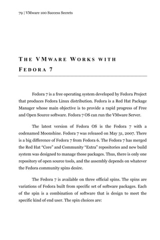 79 | VMware 100 Success Secrets




T H E V M WA R E W O R K S W I T H
FEDORA 7



       Fedora 7 is a free operating system developed by Fedora Project
that produces Fedora Linux distribution. Fedora is a Red Hat Package
Manager whose main objective is to provide a rapid progress of Free
and Open Source software. Fedora 7 OS can run the VMware Server.

       The latest version of Fedora OS is the Fedora 7 with a
codenamed Moonshine. Fedora 7 was released on May 31, 2007. There
is a big difference of Fedora 7 from Fedora 6. The Fedora 7 has merged
the Red Hat “Core” and Community “Extra” repositories and new build
system was designed to manage those packages. Thus, there is only one
repository of open source tools, and the assembly depends on whatever
the Fedora community spins desire.

       The Fedora 7 is available on three official spins. The spins are
variations of Fedora built from specific set of software packages. Each
of the spin is a combination of software that is design to meet the
specific kind of end user. The spin choices are:
 