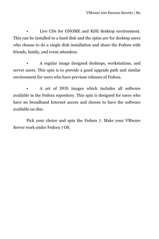 VMware 100 Success Secrets | 80




       •       Live CDs for GNOME and KDE desktop environment.
This can be installed to a hard disk and the spins are for desktop users
who choose to do a single disk installation and share the Fedora with
friends, family, and event attendees.

       •       A regular image designed desktops, workstations, and
server users. This spin is to provide a good upgrade path and similar
environment for users who have previous releases of Fedora.

       •       A set of DVD images which includes all software
available in the Fedora repository. This spin is designed for users who
have no broadband Internet access and choose to have the software
available on disc.

       Pick your choice and spin the Fedora 7. Make your VMware
Server work under Fedora 7 OS.
 