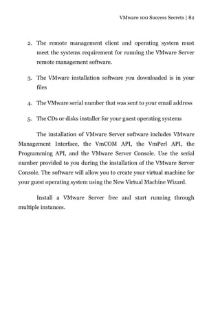 VMware 100 Success Secrets | 82




   2. The remote management client and operating system must
       meet the systems requirement for running the VMware Server
       remote management software.

   3. The VMware installation software you downloaded is in your
       files

   4. The VMware serial number that was sent to your email address

   5. The CDs or disks installer for your guest operating systems

       The installation of VMware Server software includes VMware
Management Interface, the VmCOM API, the VmPerl API, the
Programming API, and the VMware Server Console. Use the serial
number provided to you during the installation of the VMware Server
Console. The software will allow you to create your virtual machine for
your guest operating system using the New Virtual Machine Wizard.

       Install a VMware Server free and start running through
multiple instances.
 