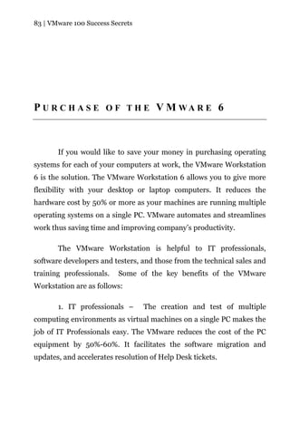 83 | VMware 100 Success Secrets




P U R C H A S E O F T H E V M WA R E 6



       If you would like to save your money in purchasing operating
systems for each of your computers at work, the VMware Workstation
6 is the solution. The VMware Workstation 6 allows you to give more
flexibility with your desktop or laptop computers. It reduces the
hardware cost by 50% or more as your machines are running multiple
operating systems on a single PC. VMware automates and streamlines
work thus saving time and improving company’s productivity.

       The VMware Workstation is helpful to IT professionals,
software developers and testers, and those from the technical sales and
training professionals.   Some of the key benefits of the VMware
Workstation are as follows:

       1. IT professionals –      The creation and test of multiple
computing environments as virtual machines on a single PC makes the
job of IT Professionals easy. The VMware reduces the cost of the PC
equipment by 50%-60%. It facilitates the software migration and
updates, and accelerates resolution of Help Desk tickets.
 