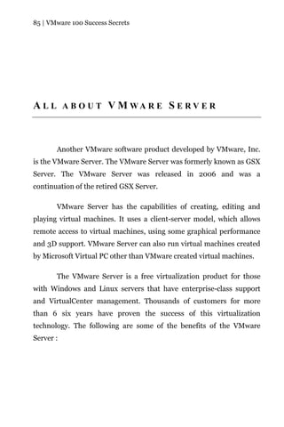 85 | VMware 100 Success Secrets




A L L A B O U T V M WA R E S E R V E R



       Another VMware software product developed by VMware, Inc.
is the VMware Server. The VMware Server was formerly known as GSX
Server. The VMware Server was released in 2006 and was a
continuation of the retired GSX Server.

       VMware Server has the capabilities of creating, editing and
playing virtual machines. It uses a client-server model, which allows
remote access to virtual machines, using some graphical performance
and 3D support. VMware Server can also run virtual machines created
by Microsoft Virtual PC other than VMware created virtual machines.

       The VMware Server is a free virtualization product for those
with Windows and Linux servers that have enterprise-class support
and VirtualCenter management. Thousands of customers for more
than 6 six years have proven the success of this virtualization
technology. The following are some of the benefits of the VMware
Server :
 