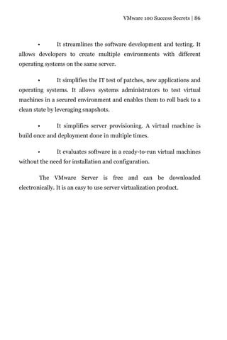 VMware 100 Success Secrets | 86




       •       It streamlines the software development and testing. It
allows developers to create multiple environments with different
operating systems on the same server.

       •       It simplifies the IT test of patches, new applications and
operating systems. It allows systems administrators to test virtual
machines in a secured environment and enables them to roll back to a
clean state by leveraging snapshots.

       •       It simplifies server provisioning. A virtual machine is
build once and deployment done in multiple times.

       •       It evaluates software in a ready-to-run virtual machines
without the need for installation and configuration.

        The VMware Server is free and can be downloaded
electronically. It is an easy to use server virtualization product.
 
