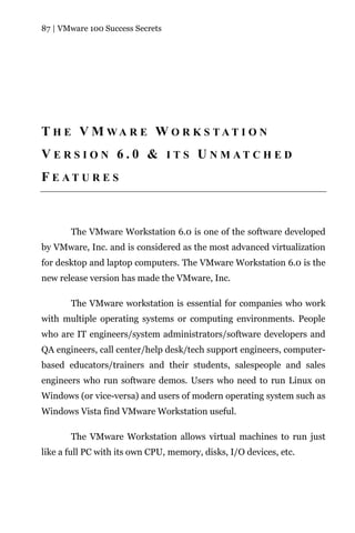 87 | VMware 100 Success Secrets




T H E V M WA R E W O R K S TAT I O N
V E R S I O N 6 . 0 & I T S U N M AT C H E D
F E AT U R E S



       The VMware Workstation 6.0 is one of the software developed
by VMware, Inc. and is considered as the most advanced virtualization
for desktop and laptop computers. The VMware Workstation 6.0 is the
new release version has made the VMware, Inc.

       The VMware workstation is essential for companies who work
with multiple operating systems or computing environments. People
who are IT engineers/system administrators/software developers and
QA engineers, call center/help desk/tech support engineers, computer-
based educators/trainers and their students, salespeople and sales
engineers who run software demos. Users who need to run Linux on
Windows (or vice-versa) and users of modern operating system such as
Windows Vista find VMware Workstation useful.

       The VMware Workstation allows virtual machines to run just
like a full PC with its own CPU, memory, disks, I/O devices, etc.
 