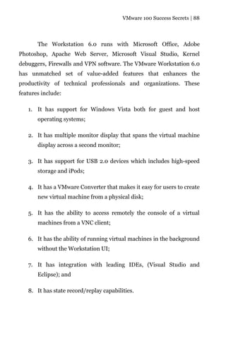 VMware 100 Success Secrets | 88




       The Workstation 6.0 runs with Microsoft Office, Adobe
Photoshop, Apache Web Server, Microsoft Visual Studio, Kernel
debuggers, Firewalls and VPN software. The VMware Workstation 6.0
has unmatched set of value-added features that enhances the
productivity of technical professionals and organizations. These
features include:

   1. It has support for Windows Vista both for guest and host
       operating systems;

   2. It has multiple monitor display that spans the virtual machine
       display across a second monitor;

   3. It has support for USB 2.0 devices which includes high-speed
       storage and iPods;

   4. It has a VMware Converter that makes it easy for users to create
       new virtual machine from a physical disk;

   5. It has the ability to access remotely the console of a virtual
       machines from a VNC client;

   6. It has the ability of running virtual machines in the background
       without the Workstation UI;

   7. It has integration with leading IDEs, (Visual Studio and
       Eclipse); and

   8. It has state record/replay capabilities.
 