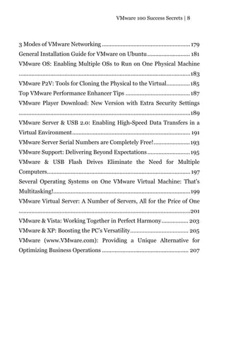 VMware 100 Success Secrets | 8




3 Modes of VMware Networking ........................................................ 179
General Installation Guide for VMware on Ubuntu ........................... 181
VMware OS: Enabling Multiple OSs to Run on One Physical Machine
.............................................................................................................183
VMware P2V: Tools for Cloning the Physical to the Virtual...............185
Top VMware Performance Enhancer Tips ......................................... 187
VMware Player Download: New Version with Extra Security Settings
.............................................................................................................189
VMware Server & USB 2.0: Enabling High-Speed Data Transfers in a
Virtual Environment........................................................................... 191
VMware Server Serial Numbers are Completely Free!.......................193
VMware Support: Delivering Beyond Expectations ........................... 195
VMware & USB Flash Drives Eliminate the Need for Multiple
Computers........................................................................................... 197
Several Operating Systems on One VMware Virtual Machine: That's
Multitasking!.......................................................................................199
VMware Virtual Server: A Number of Servers, All for the Price of One
.............................................................................................................201
VMware & Vista: Working Together in Perfect Harmony................. 203
VMware & XP: Boosting the PC’s Versatility..................................... 205
VMware (www.VMware.com): Providing a Unique Alternative for
Optimizing Business Operations ....................................................... 207
 