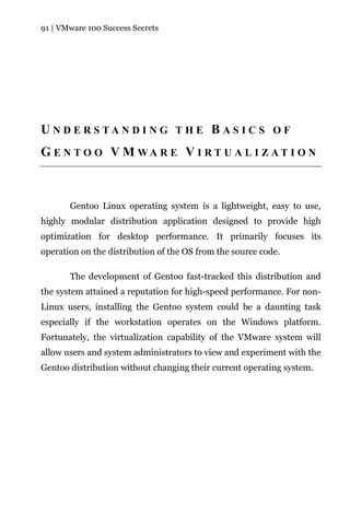 91 | VMware 100 Success Secrets




U N D E R S TA N D I N G T H E B A S I C S O F
G E N T O O V M WA R E V I R T U A L I Z A T I O N



       Gentoo Linux operating system is a lightweight, easy to use,
highly modular distribution application designed to provide high
optimization for desktop performance. It primarily focuses its
operation on the distribution of the OS from the source code.

       The development of Gentoo fast-tracked this distribution and
the system attained a reputation for high-speed performance. For non-
Linux users, installing the Gentoo system could be a daunting task
especially if the workstation operates on the Windows platform.
Fortunately, the virtualization capability of the VMware system will
allow users and system administrators to view and experiment with the
Gentoo distribution without changing their current operating system.
 