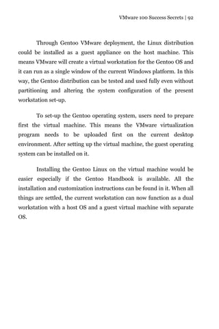 VMware 100 Success Secrets | 92




       Through Gentoo VMware deployment, the Linux distribution
could be installed as a guest appliance on the host machine. This
means VMware will create a virtual workstation for the Gentoo OS and
it can run as a single window of the current Windows platform. In this
way, the Gentoo distribution can be tested and used fully even without
partitioning and altering the system configuration of the present
workstation set-up.

       To set-up the Gentoo operating system, users need to prepare
first the virtual machine. This means the VMware virtualization
program needs to be uploaded first on the current desktop
environment. After setting up the virtual machine, the guest operating
system can be installed on it.

       Installing the Gentoo Linux on the virtual machine would be
easier especially if the Gentoo Handbook is available. All the
installation and customization instructions can be found in it. When all
things are settled, the current workstation can now function as a dual
workstation with a host OS and a guest virtual machine with separate
OS.
 