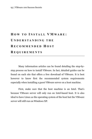 93 | VMware 100 Success Secrets




H O W T O I N S TA L L V M WA R E :
U N D E R S TA N D I N G T H E
RECOMMENDED HOST
REQUIREMENTS



       Many information articles can be found detailing the step-by-
step process on how to install VMware. In fact, detailed guides can be
found on each site that offers a free download of VMware. It is best
however to know first the recommended system requirements
especially when installing a guest VMware server on a host machine.

       First, make sure that the host machine is an Intel. That’s
because VMware server will only run on Intel-based host. It is also
ideal to have Linux as the operating system of the host but the VMware
server will still run on Windows XP.
 
