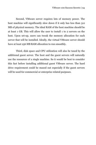 VMware 100 Success Secrets | 94




       Second, VMware server requires lots of memory power. The
host machine will significantly slow down if it only has less than 512
MB of physical memory. The ideal RAM of the host machine should be
at least 1 GB. This will allow the user to install 1 to 2 servers on the
host. Upon set-up, users can tweak the memory allocation for each
server that will be installed. Ideally, the virtual VMware server should
have at least 256 MB RAM allocation to run smoothly.

       Third, disk space and CPU utilization will also be taxed by the
additional guest server. The host and the guest servers will naturally
use the resources of a single machine. So it would be best to consider
this fact before installing additional guest VMware server. The hard
drive requirement could be maxed out especially if the guest servers
will be used for commercial or enterprise related purposes.
 