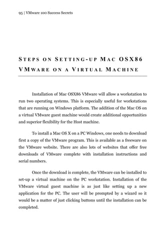 95 | VMware 100 Success Secrets




STEPS ON SETTING-UP MAC OSX86
V M WA R E O N A V I R T U A L M A C H I N E



       Installation of Mac OSX86 VMware will allow a workstation to
run two operating systems. This is especially useful for workstations
that are running on Windows platform. The addition of the Mac OS on
a virtual VMware guest machine would create additional opportunities
and superior flexibility for the Host machine.

       To install a Mac OS X on a PC Windows, one needs to download
first a copy of the VMware program. This is available as a freeware on
the VMware website. There are also lots of websites that offer free
downloads of VMware complete with installation instructions and
serial numbers.

       Once the download is complete, the VMware can be installed to
set-up a virtual machine on the PC workstation. Installation of the
VMware virtual guest machine is as just like setting up a new
application for the PC. The user will be prompted by a wizard so it
would be a matter of just clicking buttons until the installation can be
completed.
 