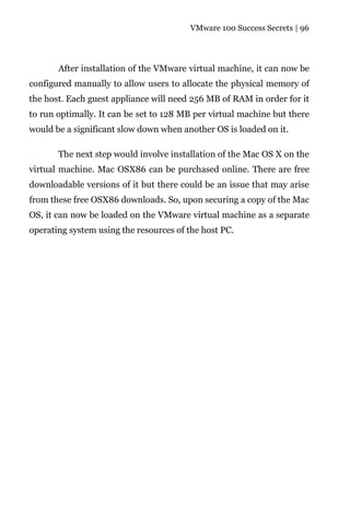 VMware 100 Success Secrets | 96




       After installation of the VMware virtual machine, it can now be
configured manually to allow users to allocate the physical memory of
the host. Each guest appliance will need 256 MB of RAM in order for it
to run optimally. It can be set to 128 MB per virtual machine but there
would be a significant slow down when another OS is loaded on it.

       The next step would involve installation of the Mac OS X on the
virtual machine. Mac OSX86 can be purchased online. There are free
downloadable versions of it but there could be an issue that may arise
from these free OSX86 downloads. So, upon securing a copy of the Mac
OS, it can now be loaded on the VMware virtual machine as a separate
operating system using the resources of the host PC.
 