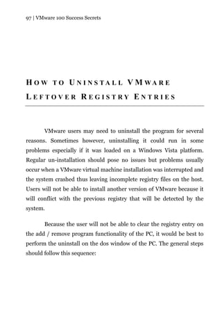 97 | VMware 100 Success Secrets




H O W T O U N I N S TA L L V M WA R E
LEFTOVER REGISTRY ENTRIES



       VMware users may need to uninstall the program for several
reasons. Sometimes however, uninstalling it could run in some
problems especially if it was loaded on a Windows Vista platform.
Regular un-installation should pose no issues but problems usually
occur when a VMware virtual machine installation was interrupted and
the system crashed thus leaving incomplete registry files on the host.
Users will not be able to install another version of VMware because it
will conflict with the previous registry that will be detected by the
system.

       Because the user will not be able to clear the registry entry on
the add / remove program functionality of the PC, it would be best to
perform the uninstall on the dos window of the PC. The general steps
should follow this sequence:
 