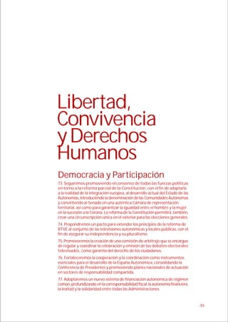 Libertad,
Convivencia
y Derechos
Humanos
Democracia y Participación
73. Seguiremos promoviendo el consenso de todas las fuerzas políticas
en torno a la reforma parcial de la Constitución, con el fin de adaptarla
a la realidad de la integración europea, al desarrollo actual del Estado de las
Autonomías, introduciendo la denominación de las Comunidades Autónomas
y convirtiendo al Senado en una auténtica Cámara de representación
territorial, así como para garantizar la igualdad entre el hombre y la mujer
en la sucesión a la Corona. La reforma de la Constitución permitirá, también,
crear una circunscripción única en el exterior para las elecciones generales.
74. Propondremos un pacto para extender los principios de la reforma de
RTVE al conjunto de las televisiones autonómicas y locales públicas, con el
fin de asegurar su independencia y su pluralismo.
75. Promoveremos la creación de una comisión de arbitraje que se encargue
de regular y coordinar la celebración y emisión de los debates electorales
televisados, como garantía del derecho de los ciudadanos.
76. Fortaleceremos la cooperación y la coordinación como instrumentos
esenciales para el desarrollo de la España Autonómica, consolidando la
Conferencia de Presidentes y promoviendo planes nacionales de actuación
en sectores de responsabilidad compartida.
77. Adoptaremos un nuevo sistema de financiación autonómica de régimen
común, profundizando en la corresponsabilidad fiscal, la autonomía financiera,
la lealtad y la solidaridad entre todas las Administraciones.


                                                                                  -11-
 