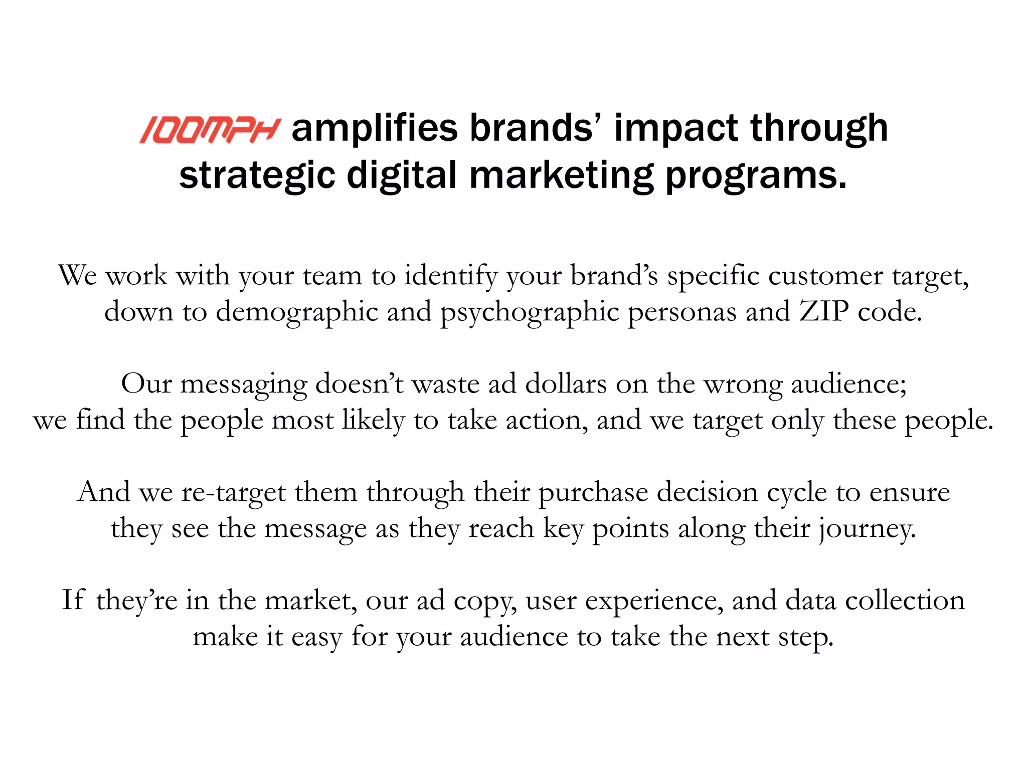 amplifies your impact through 
targeted digital media programs. 
We work to identify your audience’s specific demographic (e.g., age, 
employment, and geographic location) and psychographic (e.g., online 
behavior, attitudes and values) tendencies. 
! 
We do not waste ad messaging and dollars on the wrong audience; 
we will find the people most likely to fit our client’s prospect’s 
characteristics, and we will market only to these people. 
! 
Upon engaging them, we “re-target” ads to them throughout their 
decision cycle, ensuring they see our messaging as they 
hit key points along their journey. 
 
