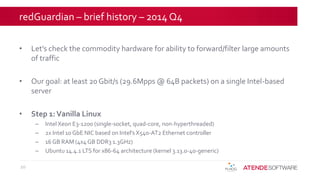 redGuardian – brief history – 2014 Q4
• Let’s check the commodity hardware for ability to forward/filter large amounts
of traffic
• Our goal: at least 20 Gbit/s (29.6Mpps @ 64B packets) on a single Intel-based
server
• Step 1:Vanilla Linux
– Intel Xeon E3-1200 (single-socket, quad-core, non-hyperthreaded)
– 2x Intel 10 GbE NIC based on Intel's X540-AT2 Ethernet controller
– 16 GB RAM (4x4 GB DDR3 1.3GHz)
– Ubuntu 14.4.1 LTS for x86-64 architecture (kernel 3.13.0-40-generic)
10
 