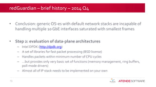 redGuardian – brief history – 2014 Q4
• Conclusion: generic OS-es with default network stacks are incapable of
handling multiple 10 GbE interfaces saturated with smallest frames
• Step 2: evaluation of data-plane architectures
– Intel DPDK (http://dpdk.org)
– A set of libraries for fast packet processing (BSD license)
– Handles packets within minimum number of CPU cycles
– …but provides only very basic set of functions (memory management, ring buffers,
poll-mode drivers)
– Almost all of IP stack needs to be implemented on your own
13
 