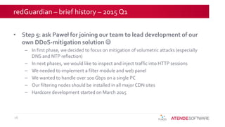 redGuardian – brief history – 2015 Q1
• Step 5: ask Paweł for joining our team to lead development of our
own DDoS-mitigation solution 
– In first phase, we decided to focus on mitigation of volumetric attacks (especially
DNS and NTP reflection)
– In next phases, we would like to inspect and inject traffic into HTTP sessions
– We needed to implement a filter module and web panel
– We wanted to handle over 100 Gbps on a single PC
– Our filtering nodes should be installed in all major CDN sites
– Hardcore development started on March 2015
16
 