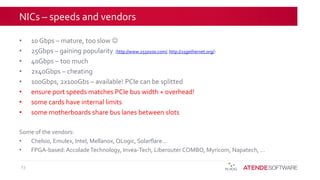 NICs – speeds and vendors
• 10 Gbps – mature, too slow 
• 25Gbps – gaining popularity (http://www.2550100.com/, http://25gethernet.org/)
• 40Gbps – too much
• 2x40Gbps – cheating
• 100Gbps, 2x100Gbs – available! PCIe can be splitted
• ensure port speeds matches PCIe bus width + overhead!
• some cards have internal limits
• some motherboards share bus lanes between slots
Some of the vendors:
• Chelsio, Emulex, Intel, Mellanox, QLogic, Solarflare…
• FPGA-based:AccoladeTechnology, Invea-Tech, Liberouter COMBO, Myricom, Napatech, …
23
 