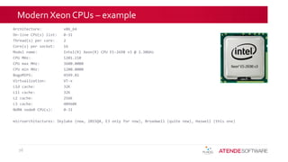 Modern Xeon CPUs – example
Architecture: x86_64
On-line CPU(s) list: 0-31
Thread(s) per core: 2
Core(s) per socket: 16
Model name: Intel(R) Xeon(R) CPU E5-2698 v3 @ 2.30GHz
CPU MHz: 1201.210
CPU max MHz: 3600.0000
CPU min MHz: 1200.0000
BogoMIPS: 4599.81
Virtualization: VT-x
L1d cache: 32K
L1i cache: 32K
L2 cache: 256K
L3 cache: 40960K
NUMA node0 CPU(s): 0-31
microarchitectures: Skylake (new, 2015Q4, E3 only for now), Broadwell (quite new), Haswell (this one)
26
 