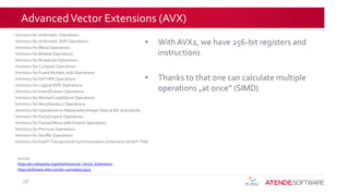 AdvancedVector Extensions (AVX)
• With AVX2, we have 256-bit registers and
instructions
• Thanks to that one can calculate multiple
operations „at once” (SIMD)
28
sources:
https://en.wikipedia.org/wiki/Advanced_Vector_Extensions
https://software.intel.com/en-us/node/513925
Intrinsics for Arithmetic Operations
Intrinsics for Arithmetic Shift Operations
Intrinsics for Blend Operations
Intrinsics for Bitwise Operations
Intrinsics for Broadcast Operations
Intrinsics for Compare Operations
Intrinsics for Fused Multiply Add Operations
Intrinsics for GATHER Operations
Intrinsics for Logical Shift Operations
Intrinsics for Insert/Extract Operations
Intrinsics for Masked Load/Store Operations
Intrinsics for Miscellaneous Operations
Intrinsics for Operations to Manipulate Integer Data at Bit-Granularity
Intrinsics for Pack/Unpack Operations
Intrinsics for Packed Move with Extend Operations
Intrinsics for Permute Operations
Intrinsics for Shuffle Operations
Intrinsics for Intel® Transactional Synchronization Extensions (Intel® TSX)
 