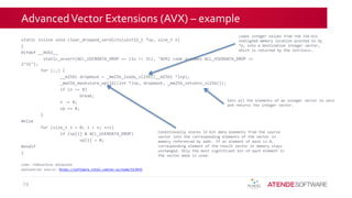 AdvancedVector Extensions (AVX) – example
static inline void clear_dropped_verdicts(uint32_t *vp, size_t n)
{
#ifdef __AVX2__
static_assert(ACL_USERDATA_DROP == (1u << 31), "AVX2 code assumes ACL_USERDATA_DROP ==
2^31");
for (;;) {
__m256i dropmask = _mm256_loadu_si256((__m256i *)vp);
_mm256_maskstore_epi32((int *)vp, dropmask, _mm256_setzero_si256());
if (n <= 8)
break;
n -= 8;
vp += 8;
}
#else
for (size_t i = 0; i < n; ++i)
if (vp[i] & ACL_USERDATA_DROP)
vp[i] = 0;
#endif
}
code: redGuardian dataplane
explanation source: https://software.intel.com/en-us/node/513925
29
Loads integer values from the 256-bit
unaligned memory location pointed to by
*a, into a destination integer vector,
which is returned by the intrinsic.
Conditionally stores 32-bit data elements from the source
vector into the corresponding elements of the vector in
memory referenced by addr. If an element of mask is 0,
corresponding element of the result vector in memory stays
unchanged. Only the most significant bit of each element in
the vector mask is used.
Sets all the elements of an integer vector to zero
and returns the integer vector.
 