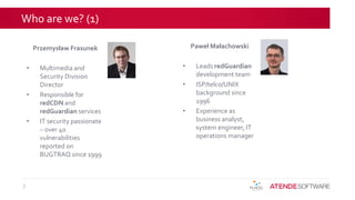 Who are we? (1)
3
Przemysław Frasunek
• Multimedia and
Security Division
Director
• Responsible for
redCDN and
redGuardian services
• IT security passionate
– over 40
vulnerabilities
reported on
BUGTRAQ since 1999
Paweł Małachowski
• Leads redGuardian
development team
• ISP/telco/UNIX
background since
1996
• Experience as
business analyst,
system engineer, IT
operations manager
 