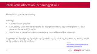 Intel Cache AllocationTechnology (CAT)
31
sources:
https://github.com/01org/intel-cmt-cat
http://danluu.com/intel-cat/
Allows CPU L3 cache partitioning.
But why?
• Cache eviction problem
• Low priority tasks won’t trash cache for high priority tasks, e.g. control plane vs. data
plane on the same CPU socket
• Useful also in virtualized environments (e.g. someVMs need low latencies)
Supported on: E5-2658 v3, E5-2648L v3, E5-2628L v3, E5-2618L v3, E5-2608L v3 and E5-2658A
v3, E3-1258L v4 and E3-1278L v4
 