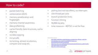 How to code?
• packet batching
• vectorization (AVX)
• memory preallocation and
hugepages
• memory channel awareness
• data prefetching
• cache-friendly data structures, cache
aligning
• no data copying
• no syscalls
• no locking, almost no atomics,
compare and swap etc.
38
• polling (but not too often), no interrupts
• one thread per core
• branch prediction hints
• function inlining
• NUMA locality
• time measure – RDTSC is not for free
some of the sources:
• http://dpdk.readthedocs.org/en/latest/prog_guide/writing_efficient_code.html
• https://dpdksummit.com/Archive/pdf/DPDK-Dublin2015-
SevenDeadlySinsPacketProcessing.pdf
• http://www.net.in.tum.de/fileadmin/bibtex/publications/theses/2014-gallenmueller-
high-speed-packet-processing.pdf
• https://lwn.net/Articles/629155/
 