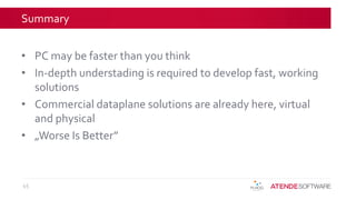 Summary
• PC may be faster than you think
• In-depth understading is required to develop fast, working
solutions
• Commercial dataplane solutions are already here, virtual
and physical
• „Worse Is Better”
45
 