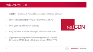 redCDN, WTF? (1)
• redCDN – the largest Polish CDN operated by Atende Software
• CDN nodes collocated in major Polish IXPs and ISPs
• Over 400 Gbps of network capacity
• Fully based on in-house developed software since 2006
• Supports most important multimedia protocols (Smooth
Streaming, MPEG-DASH, HLS) and simple HTTP/HTTPS
5
 