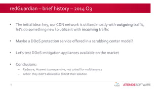 redGuardian – brief history – 2014 Q3
• The initial idea: hey, our CDN network is utilized mostly with outgoing traffic,
let’s do something new to utilize it with incoming traffic
• Maybe a DDoS protection service offered in a scrubbing center model?
• Let’s test DDoS-mitigation appliances available on the market
• Conclusions:
– Radware, Huawei: too expensive, not suited for multitenancy
– Arbor: they didn’t allowed us to test their solution
9
 