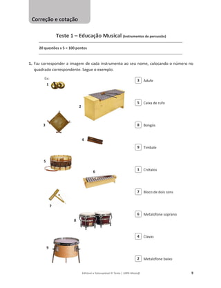 Editável e fotocopiável © Texto | 100% Músic@ 9
Teste 1 – Educação Musical (Instrumentos de percussão)
20 questões x 5 = 100 pontos
1. Faz corresponder a imagem de cada instrumento ao seu nome, colocando o número no
quadrado correspondente. Segue o exemplo.
Adufe
Caixa de rufo
Bongós
Timbale
Crótalos
Bloco de dois sons
Metalofone soprano
Clavas
Metalofone baixo
1
2
3
4
5
6
7
8
9
2
4
6
7
1
9
8
5
3
Correção e cotação
Ex:
 