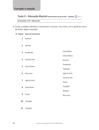 12 Editável e fotocopiável © Texto | 100% Músic@
Teste 2 – Educação Musical (Instrumentos de percussão – audição)
10 questões x 10 = 100 pontos
1. Escuta a audição, identifica o instrumento e escreve o seu nome, com a ajuda da coluna
da direita. Segue o exemplo.
N.o
audição Nome do instrumento
1 Guizeira
Castanholas
Caixa chinesa
Guizeira
Pandeireta
Triângulo
Jogo de sinos
Caixa de rufo
Pratos
Timbalão
Xilofone
Reco-reco
2 Xilofone
3 Pandeireta
4 Caixa de rufo
5 Caixa chinesa
6 Reco-reco
7 Jogo de sinos
8 Castanholas
9 Pratos
10 Timbalão
11 Triângulo
Correção e cotação
 