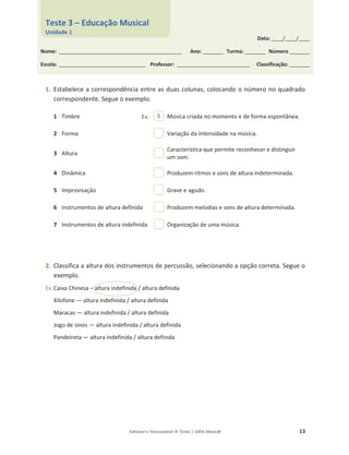 Editável e fotocopiável © Texto | 100% Músic@ 13
1. Estabelece a correspondência entre as duas colunas, colocando o número no quadrado
correspondente. Segue o exemplo.
1 Timbre Música criada no momento e de forma espontânea.
2 Forma Variação da intensidade na música.
3 Altura
Característica que permite reconhecer e distinguir
um som.
4 Dinâmica Produzem ritmos e sons de altura indeterminada.
5 Improvisação Grave e agudo.
6 Instrumentos de altura definida Produzem melodias e sons de altura determinada.
7 Instrumentos de altura indefinida Organização de uma música.
2. Classifica a altura dos instrumentos de percussão, selecionando a opção correta. Segue o
exemplo.
Ex:Caixa Chinesa – altura indefinida / altura definida
Xilofone — altura indefinida / altura definida
Maracas — altura indefinida / altura definida
Jogo de sinos — altura indefinida / altura definida
Pandeireta — altura indefinida / altura definida
5
Data: _____/_____/_____
Nome: ______________________________________________________ Ano: _________ Turma: _________ Número _________
Escola: ______________________________________ Professor: ________________________________ Classificação: _________
Teste 3 – Educação Musical
Unidade 1
Ex:
 