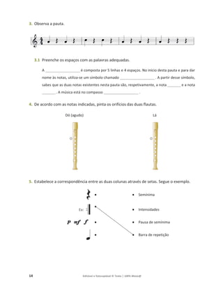 14 Editável e fotocopiável © Texto | 100% Músic@
3. Observa a pauta.
3.1 Preenche os espaços com as palavras adequadas.
A _____________________ é composta por 5 linhas e 4 espaços. No início desta pauta e para dar
nome às notas, utiliza-se um símbolo chamado _____________________ . A partir desse símbolo,
sabes que as duas notas existentes nesta pauta são, respetivamente, a nota ________ e a nota
________. A música está no compasso _____________________.
4. De acordo com as notas indicadas, pinta os orifícios das duas flautas.
Dó (agudo) Lá
5. Estabelece a correspondência entre as duas colunas através de setas. Segue o exemplo.
● ● Semínima
Ex:
●
● Intensidades
● ● Pausa de semínima
● ● Barra de repetição
 