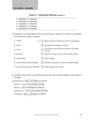 Editável e fotocopiável © Texto | 100% Músic@ 15
Teste 3 – Educação Musical (Unidade 1)
1. 6 questões x 5 = 30 pontos
2. 4 questões x 5 = 20 pontos
3. 5 questões x 5 = 25 pontos
4. 2 questões x 5 = 10 pontos
5. 3 questões x 5 = 15 pontos
1. Estabelece a correspondência entre as duas colunas, colocando o número no quadrado
correspondente. Segue o exemplo.
1 Timbre Música criada no momento e de forma espontânea.
2 Forma Variação da intensidade na música.
3 Altura
Característica que permite reconhecer e distinguir
um som.
4 Dinâmica Produzem ritmos e sons de altura indeterminada.
5 Improvisação Grave e agudo.
6 Instrumentos de altura definida Produzem melodias e sons de altura determinada.
7 Instrumentos de altura indefinida Organização de uma música.
2. Classifica a altura dos instrumentos de percussão, selecionando a opção correta. Segue o
exemplo.
Ex:Caixa Chinesa – altura indefinida/altura definida
Xilofone — altura indefinida/altura definida
Maracas — altura indefinida/altura definida
Jogo de sinos — altura indefinida/altura definida
Pandeireta — altura indefinida/altura definida
5
4
1
7
3
6
2
Correção e cotação
Ex:
 