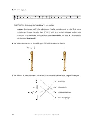 16 Editável e fotocopiável © Texto | 100% Músic@
3. Observa a pauta.
3.1 Preenche os espaços com as palavras adequadas.
A pauta é composta por 5 linhas e 4 espaços. Para dar nome às notas, no início desta pauta,
utiliza-se um símbolo chamado Clave de Sol . A partir desse símbolo sabes que as duas notas
existentes nesta pauta são, respetivamente, a nota Dó (agudo) e a nota Lá . A música está
no compasso quaternário .
4. De acordo com as notas indicadas, pinta os orifícios das duas flautas.
Dó (agudo) Lá
5. Estabelece a correspondência entre as duas colunas através de setas. Segue o exemplo.
●
● Semínima
Ex:
●
● Intensidades
● ● Pausa de semínima
● ● Barra de repetição
 