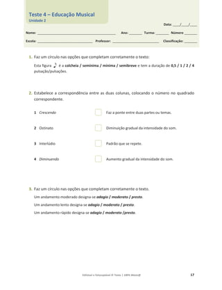 Editável e fotocopiável © Texto | 100% Músic@ 17
1. Faz um círculo nas opções que completam corretamente o texto:
Esta figura é a colcheia / semínima / mínima / semibreve e tem a duração de 0,5 / 1 / 2 / 4
pulsação/pulsações.
2. Estabelece a correspondência entre as duas colunas, colocando o número no quadrado
correspondente.
1 Crescendo Faz a ponte entre duas partes ou temas.
2 Ostinato Diminuição gradual da intensidade do som.
3 Interlúdio Padrão que se repete.
4 Diminuendo Aumento gradual da intensidade do som.
3. Faz um círculo nas opções que completam corretamente o texto.
Um andamento moderado designa-se adagio / moderato / presto.
Um andamento lento designa-se adagio / moderato / presto.
Um andamento rápido designa-se adagio / moderato /presto.
Data: _____/_____/_____
Nome: ______________________________________________________ Ano: _________ Turma: _________ Número _________
Escola: ______________________________________ Professor: ________________________________ Classificação: _________
Teste 4 – Educação Musical
Unidade 2
 