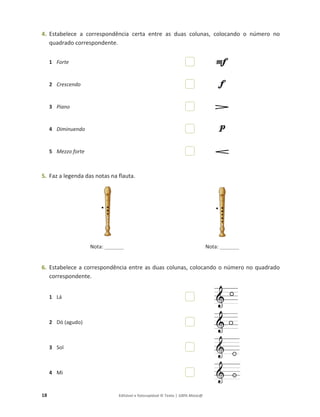 18 Editável e fotocopiável © Texto | 100% Músic@
4. Estabelece a correspondência certa entre as duas colunas, colocando o número no
quadrado correspondente.
1 Forte
2 Crescendo
3 Piano
4 Diminuendo
5 Mezzo forte
5. Faz a legenda das notas na flauta.
Nota: ________ Nota: ________
6. Estabelece a correspondência entre as duas colunas, colocando o número no quadrado
correspondente.
1 Lá
2 Dó (agudo)
3 Sol
4 Mi
 