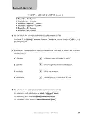 Editável e fotocopiável © Texto | 100% Músic@ 19
Teste 4 – Educação Musical (Unidade 2)
1. 2 questões x 5 = 10 pontos
2. 4 questões x 5 = 20 pontos
3. 3 questões x 5 pontos = 15 pontos
4. 5 questões x 5 pontos = 25 pontos
5. 2 questões x 5 = 10 pontos
6. 4 questões x 5 = 20 pontos
1. Faz um círculo nas opções que completam corretamente o texto:
Esta figura é a colcheia / semínima / mínima / semibreve e tem a duração de 0,5 / 1 / 2/ 4
pulsação/pulsações.
2. Estabelece a correspondência entre as duas colunas, colocando o número no quadrado
correspondente.
1 Crescendo Faz a ponte entre duas partes ou temas.
2 Ostinato Diminuição gradual da intensidade do som.
3 Interlúdio Padrão que se repete.
4 Diminuendo Aumento gradual da intensidade do som.
3. Faz um círculo nas opções que completam corretamente o texto.
Um andamento moderado designa-se adagio / moderato / presto.
Um andamento lento designa-se adagio / moderato / presto.
Um andamento rápido designa-se adagio / moderato /presto.
3
4
2
1
Correção e cotação
 