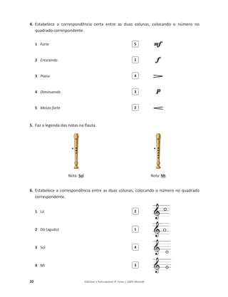 20 Editável e fotocopiável © Texto | 100% Músic@
4. Estabelece a correspondência certa entre as duas colunas, colocando o número no
quadrado correspondente.
1 Forte
2 Crescendo
3 Piano
4 Diminuendo
5 Mezzo forte
5. Faz a legenda das notas na flauta.
Nota: Sol Nota: Mi
6. Estabelece a correspondência entre as duas colunas, colocando o número no quadrado
correspondente.
1 Lá
2 Dó (agudo)
3 Sol
4 Mi
5
1
4
3
2
2
1
4
3
 